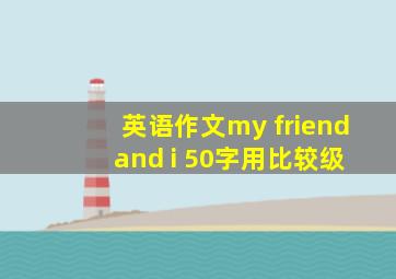 英语作文my friend and i 50字用比较级